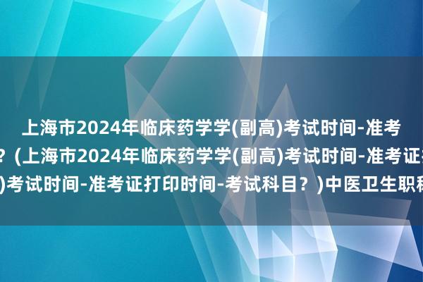 上海市2024年临床药学学(副高)考试时间-准考证打印时间-考试科目？(上海市2024年临床药学学(副高)考试时间-准考证打印时间-考试科目？)中医卫生职称考试网