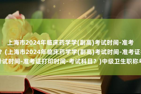 上海市2024年临床药学学(副高)考试时间-准考证打印时间-考试科目？(上海市2024年临床药学学(副高)考试时间-准考证打印时间-考试科目？)中级卫生职称考试时间表