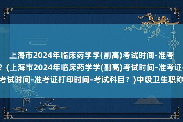 上海市2024年临床药学学(副高)考试时间-准考证打印时间-考试科目？(上海市2024年临床药学学(副高)考试时间-准考证打印时间-考试科目？)中级卫生职称考试查询