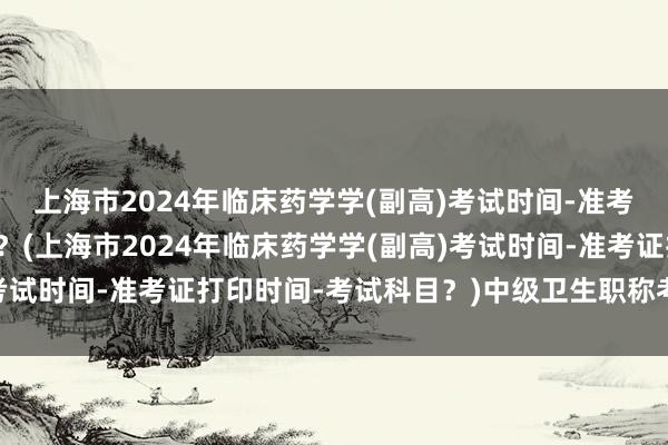 上海市2024年临床药学学(副高)考试时间-准考证打印时间-考试科目？(上海市2024年临床药学学(副高)考试时间-准考证打印时间-考试科目？)中级卫生职称考试难不难