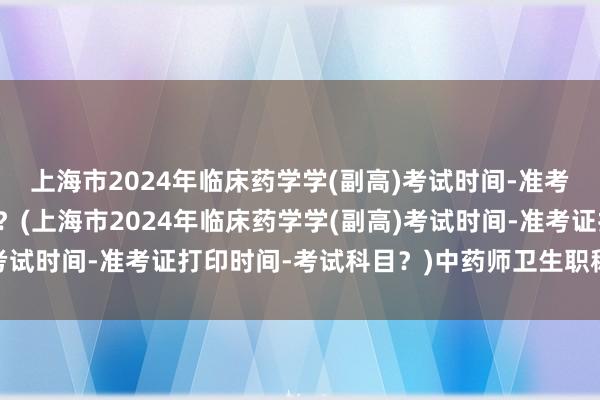 上海市2024年临床药学学(副高)考试时间-准考证打印时间-考试科目？(上海市2024年临床药学学(副高)考试时间-准考证打印时间-考试科目？)中药师卫生职称考试科目