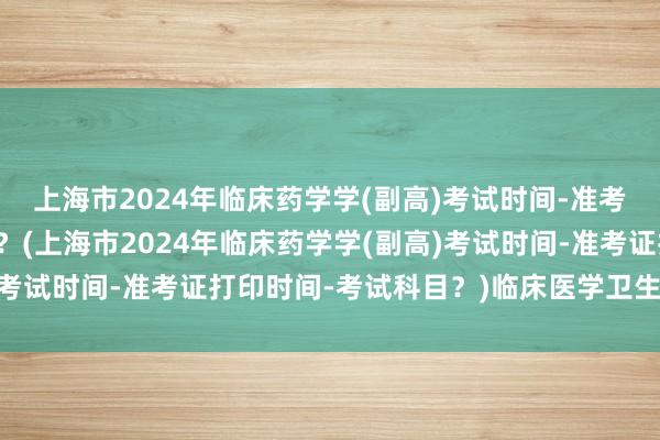 上海市2024年临床药学学(副高)考试时间-准考证打印时间-考试科目？(上海市2024年临床药学学(副高)考试时间-准考证打印时间-考试科目？)临床医学卫生职称考试