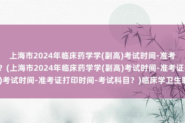 上海市2024年临床药学学(副高)考试时间-准考证打印时间-考试科目？(上海市2024年临床药学学(副高)考试时间-准考证打印时间-考试科目？)临床学卫生职称考试