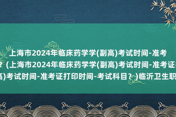 上海市2024年临床药学学(副高)考试时间-准考证打印时间-考试科目？(上海市2024年临床药学学(副高)考试时间-准考证打印时间-考试科目？)临沂卫生职称考试