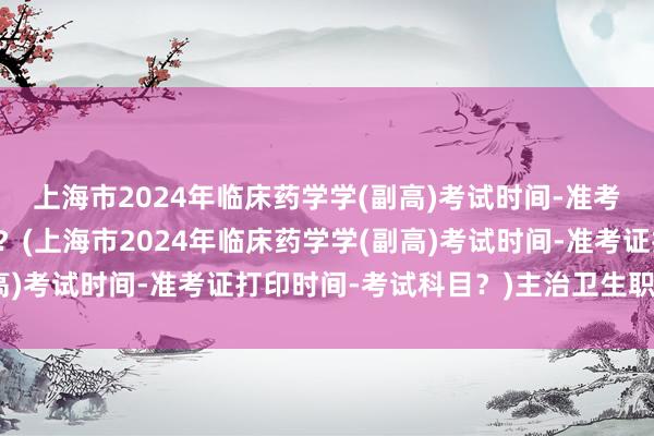 上海市2024年临床药学学(副高)考试时间-准考证打印时间-考试科目？(上海市2024年临床药学学(副高)考试时间-准考证打印时间-考试科目？)主治卫生职称考试
