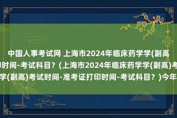 中国人事考试网 上海市2024年临床药学学(副高)考试时间-准考证打印时间-考试科目？(上海市2024年临床药学学(副高)考试时间-准考证打印时间-考试科目？)今年卫生类职称考试