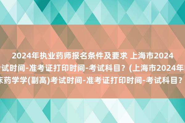 2024年执业药师报名条件及要求 上海市2024年临床药学学(副高)考试时间-准考证打印时间-考试科目？(上海市2024年临床药学学(副高)考试时间-准考证打印时间-考试科目？)今年卫生职称考试试题变动