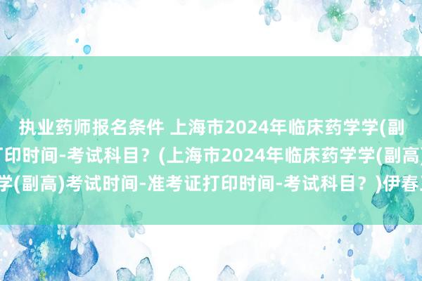 执业药师报名条件 上海市2024年临床药学学(副高)考试时间-准考证打印时间-考试科目？(上海市2024年临床药学学(副高)考试时间-准考证打印时间-考试科目？)伊春卫生职称考试时间