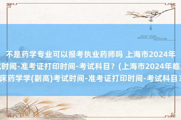 不是药学专业可以报考执业药师吗 上海市2024年临床药学学(副高)考试时间-准考证打印时间-考试科目？(上海市2024年临床药学学(副高)考试时间-准考证打印时间-考试科目？)修改卫生职称考试成绩