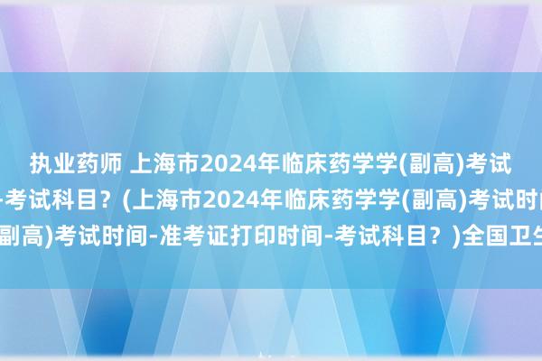 执业药师 上海市2024年临床药学学(副高)考试时间-准考证打印时间-考试科目？(上海市2024年临床药学学(副高)考试时间-准考证打印时间-考试科目？)全国卫生技术职称考试