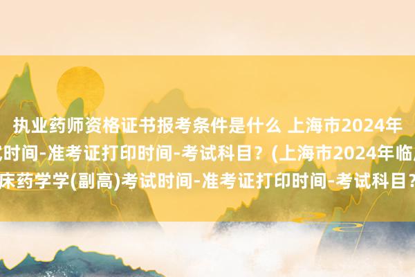 执业药师资格证书报考条件是什么 上海市2024年临床药学学(副高)考试时间-准考证打印时间-考试科目？(上海市2024年临床药学学(副高)考试时间-准考证打印时间-考试科目？)全国卫生职业职称考试