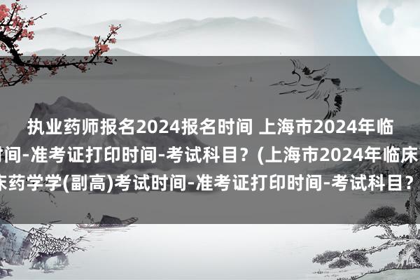 执业药师报名2024报名时间 上海市2024年临床药学学(副高)考试时间-准考证打印时间-考试科目？(上海市2024年临床药学学(副高)考试时间-准考证打印时间-考试科目？)全国卫生职称考试交钱