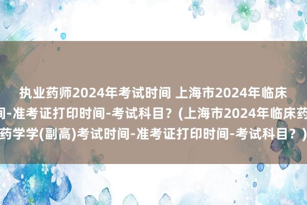 执业药师2024年考试时间 上海市2024年临床药学学(副高)考试时间-准考证打印时间-考试科目？(上海市2024年临床药学学(副高)考试时间-准考证打印时间-考试科目？)全国卫生职称考试申诉