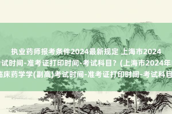 执业药师报考条件2024最新规定 上海市2024年临床药学学(副高)考试时间-准考证打印时间-考试科目？(上海市2024年临床药学学(副高)考试时间-准考证打印时间-考试科目？)全国卫生职称考试网站