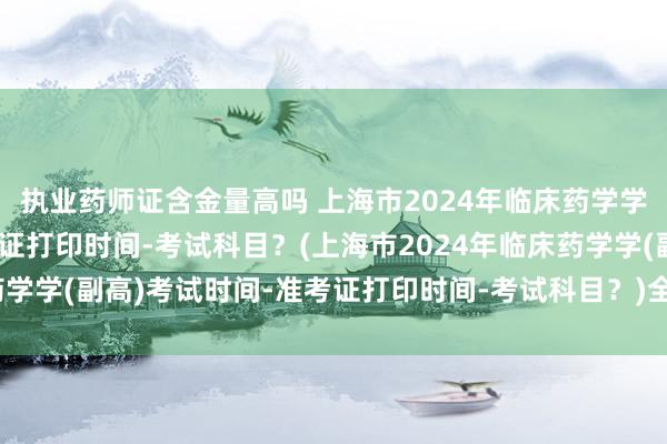 执业药师证含金量高吗 上海市2024年临床药学学(副高)考试时间-准考证打印时间-考试科目？(上海市2024年临床药学学(副高)考试时间-准考证打印时间-考试科目？)全国的卫生职称考试