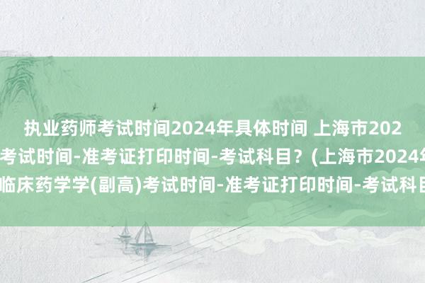 执业药师考试时间2024年具体时间 上海市2024年临床药学学(副高)考试时间-准考证打印时间-考试科目？(上海市2024年临床药学学(副高)考试时间-准考证打印时间-考试科目？)全国高级卫生职称考试
