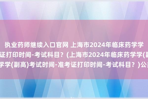 执业药师继续入口官网 上海市2024年临床药学学(副高)考试时间-准考证打印时间-考试科目？(上海市2024年临床药学学(副高)考试时间-准考证打印时间-考试科目？)公共卫生初级职称考试