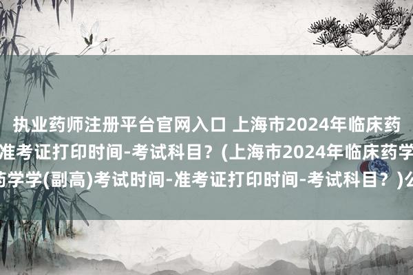 执业药师注册平台官网入口 上海市2024年临床药学学(副高)考试时间-准考证打印时间-考试科目？(上海市2024年临床药学学(副高)考试时间-准考证打印时间-考试科目？)公共卫生副高职称考试