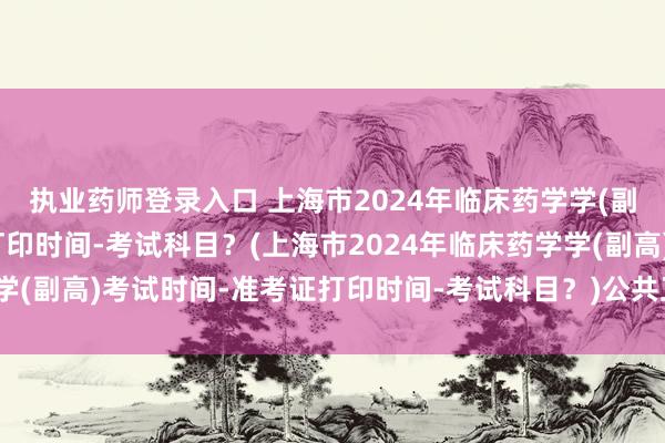 执业药师登录入口 上海市2024年临床药学学(副高)考试时间-准考证打印时间-考试科目？(上海市2024年临床药学学(副高)考试时间-准考证打印时间-考试科目？)公共卫生职称怎么考试