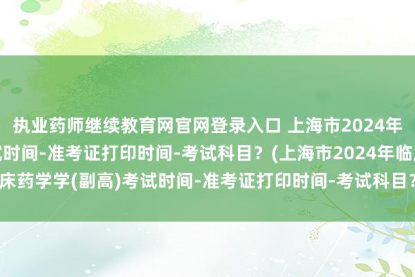 执业药师继续教育网官网登录入口 上海市2024年临床药学学(副高)考试时间-准考证打印时间-考试科目？(上海市2024年临床药学学(副高)考试时间-准考证打印时间-考试科目？)公共卫生职称考试培训