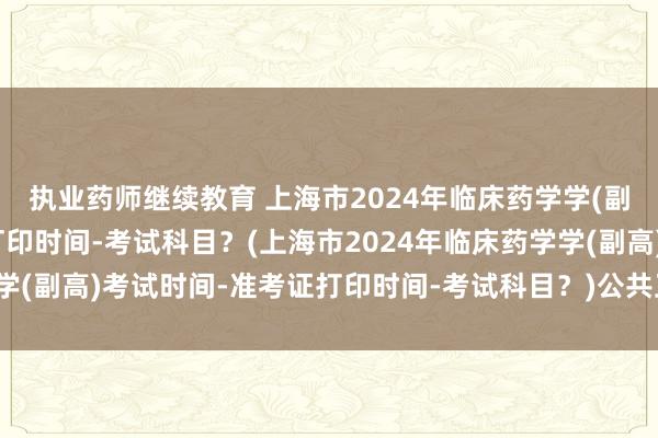 执业药师继续教育 上海市2024年临床药学学(副高)考试时间-准考证打印时间-考试科目？(上海市2024年临床药学学(副高)考试时间-准考证打印时间-考试科目？)公共卫生职称考试机构