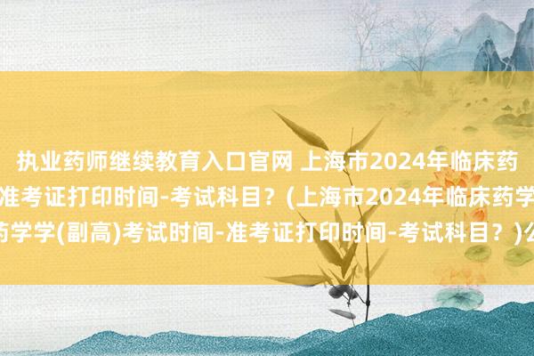 执业药师继续教育入口官网 上海市2024年临床药学学(副高)考试时间-准考证打印时间-考试科目？(上海市2024年临床药学学(副高)考试时间-准考证打印时间-考试科目？)公共卫生职称考试试题