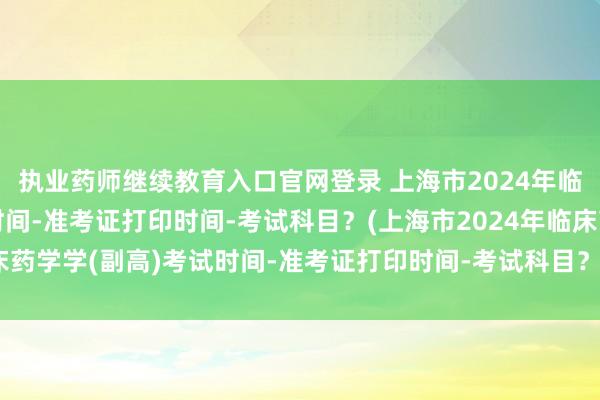 执业药师继续教育入口官网登录 上海市2024年临床药学学(副高)考试时间-准考证打印时间-考试科目？(上海市2024年临床药学学(副高)考试时间-准考证打印时间-考试科目？)公共卫生防疫职称考试