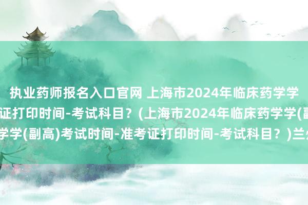 执业药师报名入口官网 上海市2024年临床药学学(副高)考试时间-准考证打印时间-考试科目？(上海市2024年临床药学学(副高)考试时间-准考证打印时间-考试科目？)兰州卫生职称考试地点