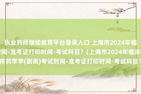 执业药师继续教育平台登录入口 上海市2024年临床药学学(副高)考试时间-准考证打印时间-考试科目？(上海市2024年临床药学学(副高)考试时间-准考证打印时间-考试科目？)兰州市卫生职称考试