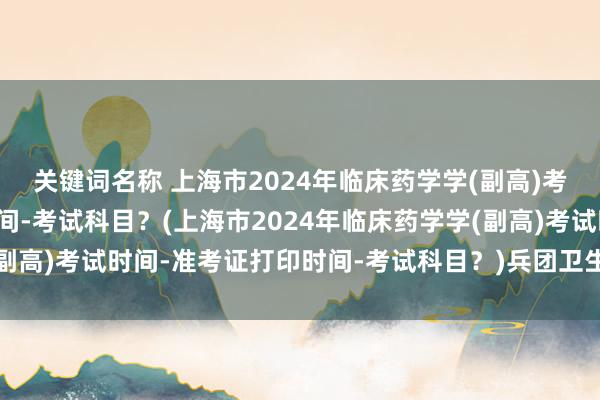 关键词名称 上海市2024年临床药学学(副高)考试时间-准考证打印时间-考试科目？(上海市2024年临床药学学(副高)考试时间-准考证打印时间-考试科目？)兵团卫生职称考试分数线