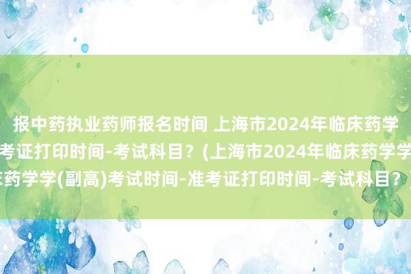 报中药执业药师报名时间 上海市2024年临床药学学(副高)考试时间-准考证打印时间-考试科目？(上海市2024年临床药学学(副高)考试时间-准考证打印时间-考试科目？)内江卫生职称考试