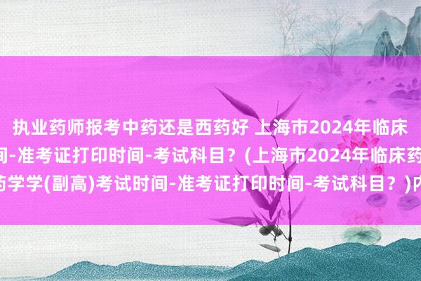 执业药师报考中药还是西药好 上海市2024年临床药学学(副高)考试时间-准考证打印时间-考试科目？(上海市2024年临床药学学(副高)考试时间-准考证打印时间-考试科目？)内蒙古卫生正高职称考试