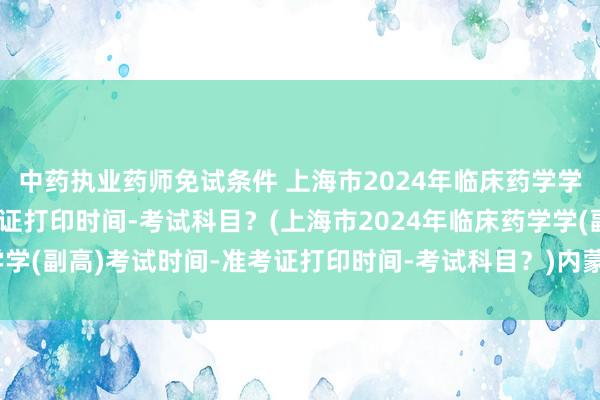 中药执业药师免试条件 上海市2024年临床药学学(副高)考试时间-准考证打印时间-考试科目？(上海市2024年临床药学学(副高)考试时间-准考证打印时间-考试科目？)内蒙古卫生职称考试成绩
