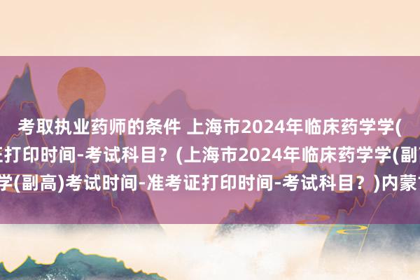 考取执业药师的条件 上海市2024年临床药学学(副高)考试时间-准考证打印时间-考试科目？(上海市2024年临床药学学(副高)考试时间-准考证打印时间-考试科目？)内蒙古卫生职称考试新闻