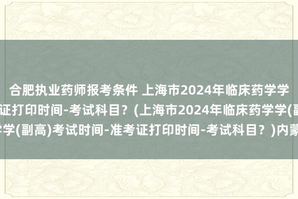 合肥执业药师报考条件 上海市2024年临床药学学(副高)考试时间-准考证打印时间-考试科目？(上海市2024年临床药学学(副高)考试时间-准考证打印时间-考试科目？)内蒙古卫生职称考试高级