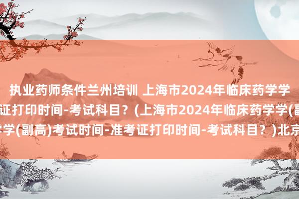 执业药师条件兰州培训 上海市2024年临床药学学(副高)考试时间-准考证打印时间-考试科目？(上海市2024年临床药学学(副高)考试时间-准考证打印时间-考试科目？)北京市卫生正高职称考试