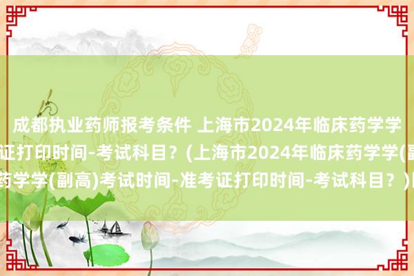 成都执业药师报考条件 上海市2024年临床药学学(副高)考试时间-准考证打印时间-考试科目？(上海市2024年临床药学学(副高)考试时间-准考证打印时间-考试科目？)医学卫生职称考试