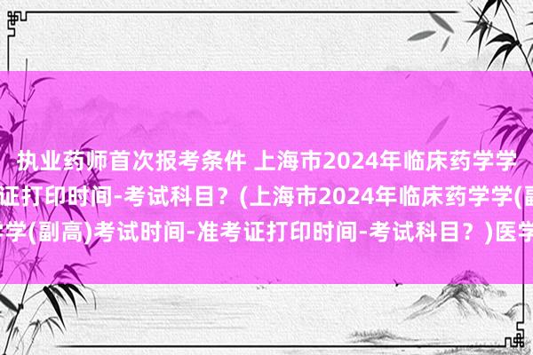 执业药师首次报考条件 上海市2024年临床药学学(副高)考试时间-准考证打印时间-考试科目？(上海市2024年临床药学学(副高)考试时间-准考证打印时间-考试科目？)医学教育网卫生职称考试