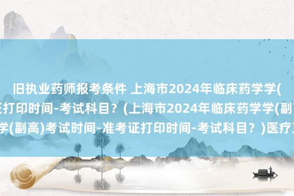 旧执业药师报考条件 上海市2024年临床药学学(副高)考试时间-准考证打印时间-考试科目？(上海市2024年临床药学学(副高)考试时间-准考证打印时间-考试科目？)医疗卫生类中级职称考试