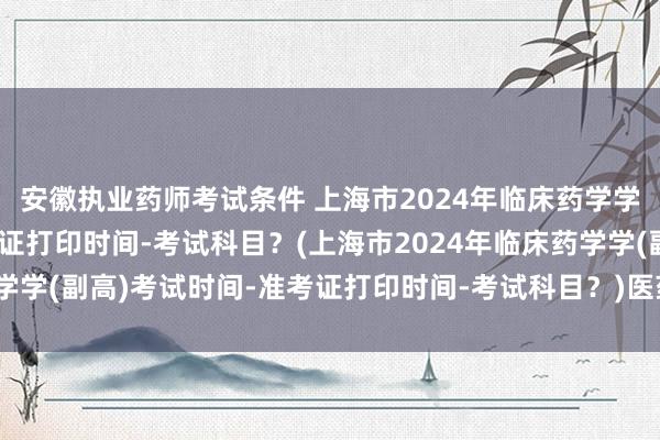 安徽执业药师考试条件 上海市2024年临床药学学(副高)考试时间-准考证打印时间-考试科目？(上海市2024年临床药学学(副高)考试时间-准考证打印时间-考试科目？)医药卫生单位职称考试