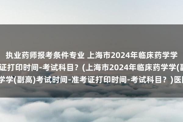 执业药师报考条件专业 上海市2024年临床药学学(副高)考试时间-准考证打印时间-考试科目？(上海市2024年临床药学学(副高)考试时间-准考证打印时间-考试科目？)医院卫生技术职称考试