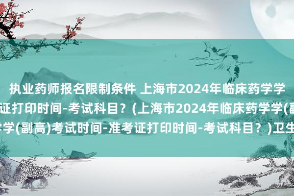 执业药师报名限制条件 上海市2024年临床药学学(副高)考试时间-准考证打印时间-考试科目？(上海市2024年临床药学学(副高)考试时间-准考证打印时间-考试科目？)卫生专业副高职称考试题