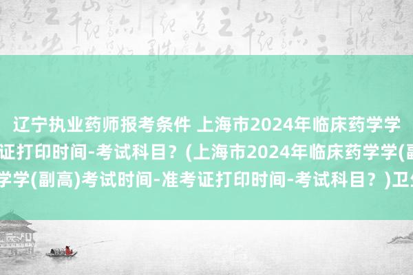 辽宁执业药师报考条件 上海市2024年临床药学学(副高)考试时间-准考证打印时间-考试科目？(上海市2024年临床药学学(副高)考试时间-准考证打印时间-考试科目？)卫生专业职称考试成绩