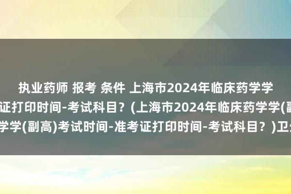 执业药师 报考 条件 上海市2024年临床药学学(副高)考试时间-准考证打印时间-考试科目？(上海市2024年临床药学学(副高)考试时间-准考证打印时间-考试科目？)卫生专业职称考试科目