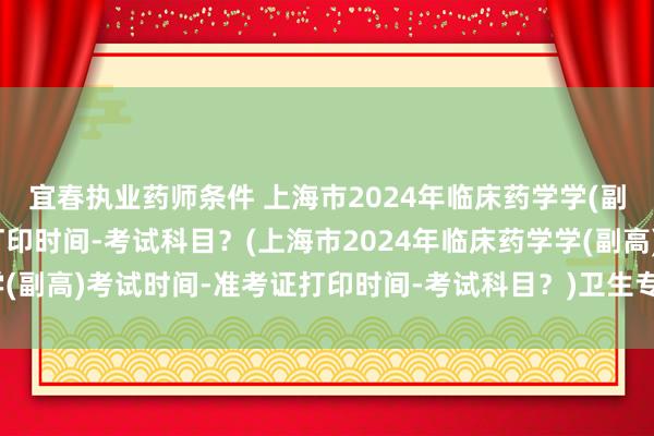 宜春执业药师条件 上海市2024年临床药学学(副高)考试时间-准考证打印时间-考试科目？(上海市2024年临床药学学(副高)考试时间-准考证打印时间-考试科目？)卫生专业高级职称考试卷