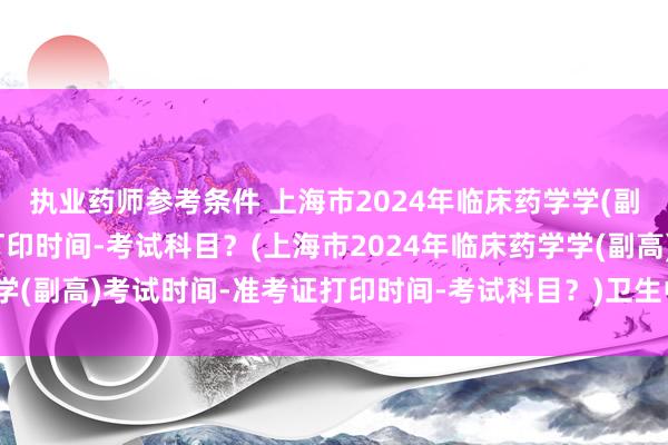 执业药师参考条件 上海市2024年临床药学学(副高)考试时间-准考证打印时间-考试科目？(上海市2024年临床药学学(副高)考试时间-准考证打印时间-考试科目？)卫生中级职称考试APP