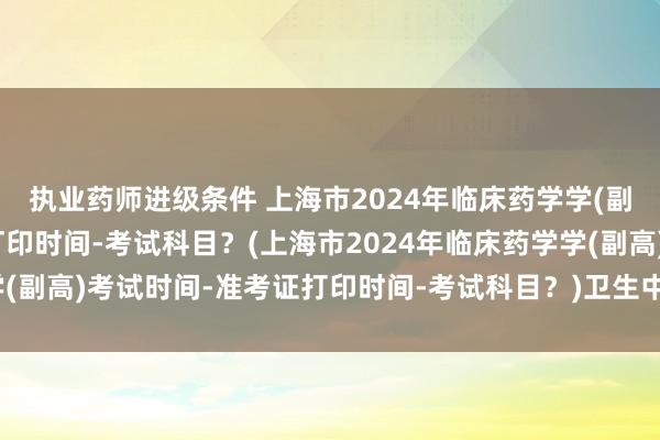 执业药师进级条件 上海市2024年临床药学学(副高)考试时间-准考证打印时间-考试科目？(上海市2024年临床药学学(副高)考试时间-准考证打印时间-考试科目？)卫生中级职称考试合格证