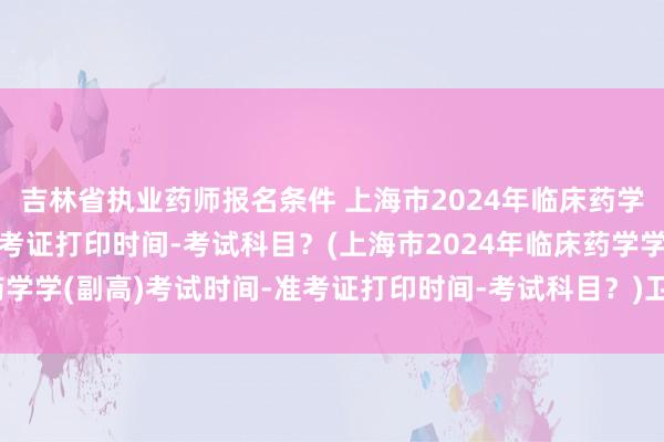 吉林省执业药师报名条件 上海市2024年临床药学学(副高)考试时间-准考证打印时间-考试科目？(上海市2024年临床药学学(副高)考试时间-准考证打印时间-考试科目？)卫生中级职称考试网校