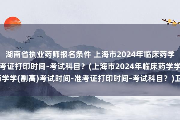 湖南省执业药师报名条件 上海市2024年临床药学学(副高)考试时间-准考证打印时间-考试科目？(上海市2024年临床药学学(副高)考试时间-准考证打印时间-考试科目？)卫生中级职称考试网课