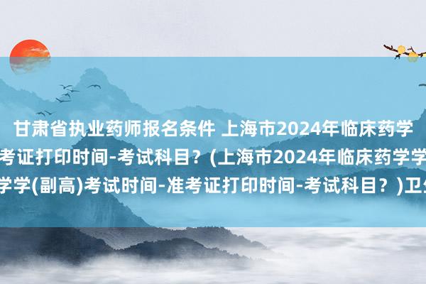 甘肃省执业药师报名条件 上海市2024年临床药学学(副高)考试时间-准考证打印时间-考试科目？(上海市2024年临床药学学(副高)考试时间-准考证打印时间-考试科目？)卫生中级职称考试通过后